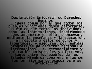 Declaración Universal de Derechos Humanos  …   ideal común por el que todos los pueblos y naciones deben esforzarse, a fin de que tanto los individuos como las instituciones, inspirándose constantemente en ella, promuevan, mediante la enseñanza y la educación, el respeto a estos derechos y libertades, y aseguren, por medidas progresivas de carácter nacional e internacional, su reconocimiento y aplicación universales y efectivos, tanto entre los pueblos de los Estados Miembros como entre los de los territorios colocados bajo su jurisdicción. 