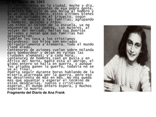 13 de enero de 1943      El terror reina en la ciudad. Noche y día, transportes incesantes de esa pobre gente, provista tan sólo de una bolsa al hombro y de un poco de dinero. Estos últimos bienes les son quitados en el trayecto, según dicen. Se separa a las familias, agrupando a hombres, mujeres y niños. Los niños al volver de la escuela, ya no encuentran a sus padres. Las mujeres, al volver del mercado, hallan sus puertas selladas y notan que sus familias han desaparecido. También les toca a los cristianos holandeses: sus hijos son enviados obligatoriamente a Alemania. Todo el mundo tiene miedo. Centenares de aviones vuelan sobre Holanda para bombardear y dejan en ruinas las ciudades alemanas; y a cada hora, centenares de hombres caen en Rusia y en África del Norte. Nadie está al abrigo, el globo entero se halla en guerra, y aunque los aliados ganen la guerra, todavía no se ve el final. Podría seguir durante horas hablando de la miseria acarreada por la guerra, pero eso me desalienta de más en más. No nos queda más que aguantar y esperar el término de estas desgracias. Judíos y cristianos esperan, el mundo entero espera, y muchos esperan la muerte.  Fragmento del Diario de Ana Frank 