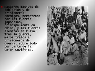 Masacres masivas de población y de prisioneros enemigos, perpetrada por las fuerzas japonesas, principalmente en China, y las fuerzas alemanas en Rusia. Tras la guerra, malos tratos a prisioneros de guerra, sobre todo por parte de la Unión Soviética.   