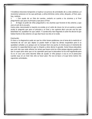 • Establece relaciones temporales al explicar secuencias de actividades de su vida cotidiana y al
reconstruir procesos en los que participó, y utiliza términos como: antes, después, al final, ayer,
hoy, mañana.
1. – Con ayuda de un libro de cuentos, contarle un cuento a los alumnos y al final
preguntarles que paso al principio y que paso al final.
2. Al llegar al jardín de niños preguntarle a los alumnos que hicieron el día anterior, y que
aran al salir de la escuela.
Como antes mencionado la maestra no estaba en el salón de clases les leí un cuento y cuando
acabo le pregunte que paso al principio y al final y me supieron decir uno por uno los que
batallaban les ayudaban los que sabían. Y cuando ellos iban llegando al salón me decían lo que
habían hecho el día anterior y lo que iban hacer ese día en la tarde.
Conclusión:
En base a lo diagnostico pude ver que los niños tienen problemas con el tema de la medición al
momento de ver con que objeto se puede medir un lápiz los demás respondían pero 6 se
quedaban callados y es porque aún no manejan bien ese punto, lo mismo paso al momento de
visualizar la capacidad decían que la chiquita y otros decían la grande. Como futura educadora
que seré más que nada reforzar los temas que hayan visto los niños porque algunos pueden ser
que lo sepan pero otros que se los aprendan para que la educadora no los esté regañando pero
no es el caso uno como docente debe de ayudar al niño porque si eso es en el preescolar
cuando vaya en un nivel más alto va hacer peor. Por eso en base a lo que tenía realice mis
siguientes actividades.
 