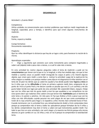 DESARROLLO
Actividad 1: ¿Cuánto Mide?
Competencia:
Utiliza unidades no convencionales para resolver problemas que implican medir magnitudes de
longitud, capacidad, peso y tiempo, e identifica para qué sirven algunos instrumentos de
medición.
Aspecto:
Forma, espacio y medida
Campo formativo:
Pensamiento matemático
Propósito:
Que los niños identifiquen la distancia que hay de un lugar a otro, para favorecer la noción de la
misma.
Aprendizajes esperados:
• Elige y argumenta qué conviene usar como instrumento para comparar magnitudes y
saber cuál (objeto) mide o pesa más o menos, o a cuál le cabe más o menos.
En esta actividad les realice algunas preguntas sobre el tema de medición y pude ver los
conocimientos que tienen con lo que es la; la longitud, si ellos han medido algo, con que lo han
medido y cuantas cosas se pueden medir enseguida los saque al patio y les mostré algunos
objetos que sirven para medir y como iban a realizar la actividad. Luego de la explicación los
niños elegían su medida y en parejas median como dije en mi diagnostico 6 niños batallan con el
tema de 16 peor los demás que ya saben les ayudan y fue donde puede notar logros y retos en
los 6 niños que se les dificultaba el tema en primera supieron medir bien, empezaron de un
punto de inicio al punto final y me decían cuando se pasaba que era (7 y un cachito) y me dio
gusto haber tenido ese logro por parte de esta actividad. Me sorprendió Edwin, Joaquín, Felipe
que son los niños que más les gusta medir y eran los que ayudaban a sus compañeros no con
esto quiero decir que nadamas ellos sabían sino que tenían más habilidades para el dominio de
este tema y lo ponían a práctica. Un reto para mí fue que Andrea y Erick a pesar que son los
niños con más dificultades cuando pasaron me sentí alegre de ver que como acomodaban el
listón de la raya amarilla para llegar a la tapadera y ellos mismos iban contando hasta el final.
Cuando terminaron con la actividad hice una retroalimentación André y Erick contestaban bien
porque ya comprendían más el tema y todos les aplaudieron porque formaban de los 6 niños y
los demás comprendieron muy bien el tema y saben con qué instrumentos pueden medir. Fue
todo lo que hice en esta actividad y me sentí alegre y la maestra me felicito porque ella misma
observo un gran cambio en sus 16 niños y más en los 6 porque no comprendían la totalidad del
tema.
 