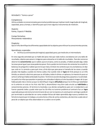 Actividad 2: “Vamos a pesar”
Competencia:
Utilizaunidadesnoconvencionalespararesolverproblemasque implicanmedirmagnitudesde longitud,
capacidad, peso y tiempo, e identifica para qué sirven algunos instrumentos de medición.
Aspecto:
Forma, Espacio Y Medida
Campo formativo:
Pensamiento matemático
Propósito:
Que el niñoidentifiquelasdiferentescapacidadesde losobjetosparareforzarlosconocimientosprevios.
Aprendizajes esperados:
 Verificasusestimacionesde longitud,capacidadypeso,pormediode unintermediario.
En esta segunda actividad que se habló del peso más que nada realice una balanza con una tabla de
resultados,objetos para pesar e imágenes para colocarlas en la tabla de resultados. Para dar comienzo
observe los conocimientos que si sabían;que era el peso,como se pesaba, si habían pesado algo, todas
lascosas pesanigual,que cosaspodemospesar.Perocuando me terminaron de contestar les enseñe la
balanzay lespregunte si sabíanque era lo que traía y Cristian me contesto que era una balanza y le dije
que está en lo correcto y para qué sirve y Erick dijo que para pesar el tamaño de las cosas y cuando
pesaba más bajaba y cuando era menos subía y fue cuando note el logro de Erick porque es un niño
tímidoy se atrevió a decirnos para que se utilizaba y todos le dimos un aplauso y la maestra le puso un
selloenseñal que habíacontestadomuybien.Terminolasecciónde preguntasypasamos a la actividad.
Les pedía losniñosque pasarían enparejasuno colocabael objetoyel otro buscabala imagen de la que
había pesado más o menos ya que no identifiqué ninguna dificultad porque los 6 niños que batallaban
en la anterior en esta se les hizo más fácil y desarrollaron muy bien cada una de sus habilidades y
conocimientos previos. Al termino la mostraba a sus demás compañeros para ver si estaba bien y así
fueron pasando todos y pude notar que los 16 niños no tuvieron problema al contrario fue un logro
superadoporque este temanoloterminaronde ver con la maestra y lo concluyeron conmigo cuando di
por terminada la actividad de ver como estaban felices de haber aprendido algo nuevo y también me
felicitolamaestrapormi trabajo y nosoloellalos niños de verlos contentos y de decirme a cada rato el
peso de un objeto que ellos observaban en su salón o en el jardín.
 