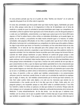 CONCLUSIÓN
En esta primera jornada que fue en el jardín de niños “Bertha von Glumer” en el salón de
segundo año grupo B con 16 niños note lo siguiente:
En estas dos actividades que lleve puede notar que hubo muchos logros, habilidades por parte
de los niños porque como dije en mi diagnostico 6 niños de 16 batallaban con el tema de
medición y cuando les puse la actividad al principio batallaban pero luego sus compañeros los
orientaban y ellos lo supieron hacer igual paso con el tema de peso y eso me dio gusto porque vi
a cada uno sus habilidades, conocimientos y sus logros que a pesar que se les hacía difícil para
algunos al final lo sabían hacer y ellos solitos se motivaban diciéndose: yo lo puedo lograr, yo
puedo, no me rendiré, y escucharlos me daba mucha emoción igual a la maestra. En ambas
actividades note poquitas dificultades en los niños se podría decir que de los 6 niños les daba
dificultad al principio de la actividad pero sus compañeros les decían que ellos podían y Rebeca
les digo lo que tenían que hacer sin hacerles la actividad y así fue como dieron éxito en las dos
actividades. En el tono de voz fue adecuado para ellos porque cada vez que les daba una
indicación me ponían atención y esperaban a que terminara para que ellos pudieran realizar la
siguiente actividad. Con los materiales fueron accesibles para ellos aunque me hicieron falta en
cuestión de medir porque batallaron un poco. Mantuve el control del grupo aunque s eme
querían salir de control puse empeño y para calmarlos les cante una canción lo cual los calmo y
pude continuar con la actividad. Hubo muchos logros y más en los 6 niños que batallaban con el
tema porque fueron entendiendo a lo que iban a realizar me sentí contenta de ver que deje un
gran conocimiento en ellos y que me dijeran que habían aprendido fue lo más emocionante que
pude haber sentido. Y si tiene razón porque en esta etapa a los niños se les empieza a enseñar
para cuando lleguen a un nivel más alto ya vayan con una noción y al momento que la vean ellos
ya no van a ir perdidos ya sabrán cómo se mencionó las cantidades físicas son como el largo de
una mesa, el pizarrón y ellos ya sabrán qué medidas convencionales o no convencionales
utilizaran como les mencione cuando fuimos al salón con la actividad de medición les explique
que la regla, el metro, etc. Son medidas convencionales por lo mismo que traen números y es
más fácil saber cuánto mide cada objeto y no solo eso les mencione que existen las no
convencionales y fue cuando uno de los 6 me dijo: que eran el lápiz, listón, palo, etc. y le
pregunte porque y me respondió: porque es más difícil saber la cantidad correcta. Y ese niño
fue Valentín y todos les dimos un aplauso y le dije que estaba en lo correcto. Porque cada día
ellos trabajan con el concepto de medición, hablando o utilizando herramientas de la lectura de
Medición. Y como retroalimentación de los dos temas Luis me dijo que si nadamas esas
medidas son las únicas con la que se pueden medir y Cristian dijo que no que existen muchas
que también se pueden medir. Y les pregunte si sabían cuales otras había y Aldo dijo que el
 