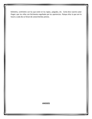 kilómetro, centímetro son los que están en las reglas, pulgadas, etc. Como dice nuestro autor
Piaget: que los niños son fácilmente engañador por las apariencias. Porque ellos lo que ven lo
hacen y cada día se llenan de conocimientos previos.
ANEXOS
 