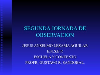 SEGUNDA JORNADA DE OBSERVACION JESUS ANSELMO LEZAMA AGUILAR E.N.S.E.P. ESCUELA Y CONTEXTO PROFR. GUSTAVO R. SANDOBAL. 