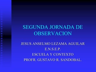 SEGUNDA JORNADA DE
OBSERVACION
JESUS ANSELMO LEZAMA AGUILAR
E.N.S.E.P.
ESCUELA Y CONTEXTO
PROFR. GUSTAVO R. SANDOBAL.
 