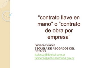 “contrato llave en
mano” o “contrato
de obra por
empresa”
Fabiana Sciacca
ESCUELA DE ABOGADOS DEL
ESTADO
fsciacca@fibertel.com.ar
fsciacca@justiciacordoba.gov.ar
 