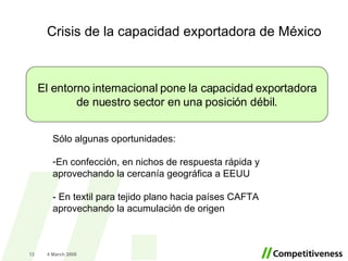 Crisis de la capacidad exportadora de México 2 June 2009 El entorno internacional pone la capacidad exportadora de nuestro sector en una posición débil. Sólo algunas oportunidades: En confección, en nichos de respuesta rápida y aprovechando la cercanía geográfica a EEUU - En textil para tejido plano hacia países CAFTA aprovechando la acumulación de origen 