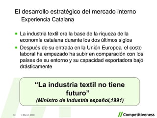 Experiencia Catalana La industria textil era la base de la riqueza de la economía catalana durante los dos últimos siglos Después de su entrada en la Unión Europea, el coste laboral ha empezado ha subir en comparación con los países de su entorno y su capacidad exportadora bajó drásticamente 2 June 2009 “ La industria textil no tiene futuro”  (Ministro de Industria español,1991) El desarrollo estratégico del mercado interno 
