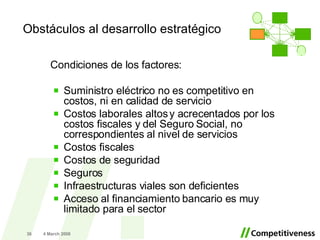 Obstáculos al desarrollo estratégico Condiciones de los factores: Suministro eléctrico no es competitivo en costos, ni en calidad de servicio Costos laborales altos y acrecentados por los costos fiscales y del Seguro Social, no correspondientes al nivel de servicios Costos fiscales Costos de seguridad  Seguros Infraestructuras viales son deficientes Acceso al financiamiento bancario es muy limitado para el sector 2 June 2009 . 