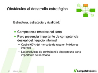 Estructura, estrategia y rivalidad: Competencia empresarial sana Pero presencia importante de competencia desleal del negocio informal Casi el 60% del mercado de ropa en México es informal Los productos de contrabando abarcan una parte importante del mercado 2 June 2009 Obstáculos al desarrollo estratégico . 