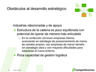 Industrias relacionadas y de apoyo: Estructura de la cadena es poco equilibrada con potencial de operar de manera más articulada En la confección conviven empresas líderes, avanzando en estrategia de posicionamiento de marca de canales propios, con empresas de menor tamaño sin estrategia clara y con mayores dificultades para adaptarse al nuevo entorno. Poca capacidad de gestión logística  2 June 2009 Obstáculos al desarrollo estratégico . 