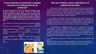 Como interviene el consumo e ingreso
nacional en la elaboración de un
producto?
El ingreso nacional es la suma de todos los ingresos de los
factores productivos de un país, durante un determinado
período de tiempo. El ingreso nacional se calcula como la suma
de los ingresos de los factores productivos: esto incluye los
salarios de los trabajadores, ganancias de empresas, intereses a
prestamistas de capital y rentas. La suma se refiere a un país en
particular en un período determinado de tiempo (usualmente un
año).
Es la retribución que reciben los factores de la producción, valorada
en términos
monetarios, por su contribución el proceso productivo, durante un
período
determinado de tiempo, generalmente un año. Es el valor de los
salarios, las rentas, los
intereses y los beneficios que la comunidad recibe, por aportar
recursos para la
producción.
No debe confundirse el concepto de Ingreso Nacional, con los
Ingresos del Gobierno,
por concepto de impuestos, aranceles, etc., los cuales forman parte
del presupuesto
nacional
Que es la oferta y como interviene en el
estudio de mercado
En economía, “oferta” se define como todos los bienes y servicios disponibles en
el mercado que los socios comerciales pueden adquirir a cambio de dinero, bienes
materiales u otros servicios. A menudo, lo primero que se nos viene a la cabeza son los
bienes de consumo (como los que nos solemos encontrar en los comercios), pero el
término se usa en un sentido mucho más amplio y también se aplica a la mano de
obra, el tráfico de bienes, divisas, materias primas, etc.
La oferta y la demanda son las fuerzas que hacen que las economías de
mercado o capitalistas funcionen. La oferta y la demanda determinan la cantidad que
se produce de cada bien y el precio al que debe venderse. Y esto lo hacen al
interactuar en los merca- dos, entendiendo por mercado toda institución social en la
que los bienes y servicios, así como los factores productivos, se intercambian.
Los compradores y vendedores se ponen de acuerdo sobre el precio de un bien
o un servicio. Al precio acordado se producirá el intercambio de cantidades
determinadas de ese bien o servicio por una cantidad de dinero también determinada.
Los precios coordinan las decisiones de los productores y los consumidores en el
mercado. Los precios bajos estimulan el consumo y desaniman la producción, mientras
que los precios altos tienden a reducir el consumo y estimulan la producción. Los
precios actúan como el mecanismo equilibrador del mercado.
Fijando precios para todos los bienes, el mercado permite la coordinación de
compra-
dores y vendedores y, por tanto, asegura la viabilidad de un sistema de economía de
mercado. Cuando se prohíbe el intercambio privado, como sería el caso de la droga, se
crea una escasez del producto en cuestión y aparecen los «mercados negros».
 