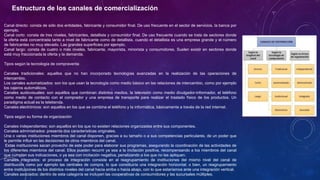 Estructura de los canales de comercialización
Canal directo: consta de sólo dos entidades, fabricante y consumidor final. De uso frecuente en el sector de servicios, la banca por
ejemplo.
Canal corto: consta de tres niveles, fabricantes, detallista y consumidor final. De uso frecuente cuando se trata de sectores donde
la oferta está concentrada tanto a nivel de fabricante como de detallista, cuando el detallista es una empresa grande y el número
de fabricantes no muy elevado. Las grandes superficies por ejemplo.
Canal largo: consta de cuatro o más niveles, fabricante, mayorista, minorista y consumidores. Suelen existir en sectores donde
está muy fraccionada la oferta y la demanda.
Tipos según la tecnología de compraventa
Canales tradicionales: aquellos que no han incorporado tecnologías avanzadas en la realización de las operaciones de
intercambio.
Los canales automatizados: son los que usan la tecnología como medio básico en las relaciones de intercambio, como por ejemplo
los cajeros automáticos.
Canales audiovisuales: son aquéllos que combinan distintos medios, la televisión como medio divulgador-informador, el teléfono
como medio de contacto con el comprador y una empresa de transporte para realizar el traslado físico de los productos. Un
paradigma actual es la teletienda.
Canales electrónicos: son aquellos en los que se combina el teléfono y la informática, básicamente a través de la red internet.
Tipos según su forma de organización
Canales independientes: son aquellos en los que no existen relaciones organizadas entre sus componentes.
Canales administrados: presenta dos características originales.
Una o varias instituciones miembros del canal disponen, gracias a su tamaño o a sus competencias particulares, de un poder que
le permite influir en las decisiones de otros miembros del canal.
Estas instituciones sacan provecho de este poder para elaborar sus programas, asegurando la coordinación de las actividades de
los diferentes miembros del canal. Ellos pueden recurrir ya sea a la incitación positiva, recompensando a los miembros del canal
que cumplan sus indicaciones, o ya sea con incitación negativa, penalizando a los que no las apliquen.
Canales integrados: el proceso de integración consiste en el reagrupamiento de instituciones del mismo nivel del canal de
distribución como por ejemplo las centrales de compra, lo que constituiría una integración horizontal; o bien, un reagrupamiento
entre instituciones de los distintos niveles del canal hacia arriba o hacia abajo, con lo que estaríamos ante una integración vertical.
Canales asociados: dentro de esta categoría se incluyen las cooperativas de consumidores y las sucursales múltiples.
 