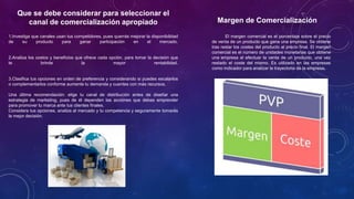 Que se debe considerar para seleccionar el
canal de comercialización apropiado
1.Investiga que canales usan tus competidores, pues querrás mejorar la disponibilidad
de su producto para ganar participación en el mercado.
2.Analiza los costos y beneficios que ofrece cada opción, para tomar la decisión que
te brinde la mayor rentabilidad.
3.Clasifica tus opciones en orden de preferencia y considerando si puedes escalarlos
o complementarlos conforme aumente tu demanda y cuentes con más recursos.
Una última recomendación: elige tu canal de distribución antes de diseñar una
estrategia de marketing, pues de él dependen las acciones que debas emprender
para promover tu marca ante tus clientes finales.
Considera tus opciones, analiza al mercado y tu competencia y seguramente tomarás
la mejor decisión.
Margen de Comercialización
El margen comercial es el porcentaje sobre el precio
de venta de un producto que gana una empresa. Se obtiene
tras restar los costes del producto al precio final. El margen
comercial es el número de unidades monetarias que obtiene
una empresa al efectuar la venta de un producto, una vez
restado el coste del mismo. Es utilizado en las empresas
como indicador para analizar la trayectoria de la empresa.
 
