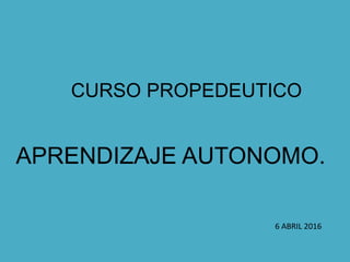 CURSO PROPEDEUTICO
APRENDIZAJE AUTONOMO.
6 ABRIL 2016
 
