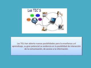 Las TICs han abierto nuevas posibilidades para la enseñanza y el
aprendizaje, su gran potencial se evidencia en la posibilidad de interacción
de la comunicación, de acceso a la información.
 