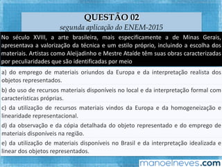 QUESTÃO 03
segunda aplicação do ENEM-2015
No	 século	 XVIII,	 a	 arte	 brasileira,	 mais	 especiﬁcamente	 a	 de	 Minas	 Gerais,	
apresentava	a	valorização	da	técnica	e	um	esFlo	próprio,	incluindo	a	escolha	dos	
materiais.	 ArFstas	 como	 Aleijadinho	 e	 Mestre	 Ataíde	 têm	 suas	 obras	
caracterizadas	por	peculiaridades	que	são	idenFﬁcadas	por	meio	
a)	do	emprego	de	materiais	oriundos	da	Europa	e	da	interpretação	realista	dos	
objetos	representados.		
b)	do	uso	de	recursos	materiais	disponíveis	no	local	e	da	interpretação	formal	com	
caracterísFcas	próprias.		
c)	da	uFlização	de	recursos	materiais	vindos	da	Europa	e	da	homogeneização	e	
linearidade	representacional.		
d)	da	observação	e	da	cópia	detalhada	do	objeto	representado	e	do	emprego	de	
materiais	disponíveis	na	região.		
e)	da	uFlização	de	materiais	disponíveis	no	Brasil	e	da	interpretação	idealizada	e	
linear	dos	objetos	representados.		
 