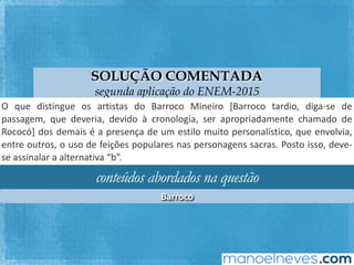 SOLUÇÃO COMENTADA
segunda aplicação do ENEM-2015
O	 que	 disFngue	 os	 arFstas	 do	 Barroco	 Mineiro	 [Barroco	 tardio,	 diga-se	 de	
passagem,	 que	 deveria,	 devido	 à	 cronologia,	 ser	 apropriadamente	 chamado	 de	
Rococó]	dos	demais	é	a	presença	de	um	esFlo	muito	personalísFco,	que	envolvia,	
entre	outros,	o	uso	de	feições	populares	nas	personagens	sacras.	Posto	isso,	deve-
se	assinalar	a	alternaFva	“b”.	
conteúdos abordados na questão
Barroco	
 