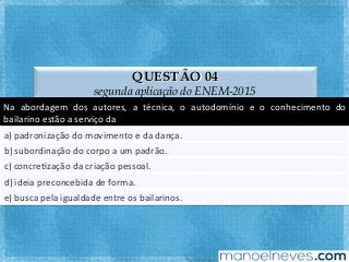 QUESTÃO 04
segunda aplicação do ENEM-2015
Na	 abordagem	 dos	 autores,	 a	 técnica,	 o	 autodomínio	 e	 o	 conhecimento	 do	
bailarino	estão	a	serviço	da	
a)	padronização	do	movimento	e	da	dança.	
b)	subordinação	do	corpo	a	um	padrão.	
c)	concreFzação	da	criação	pessoal.	
d)	ideia	preconcebida	de	forma.	
e)	busca	pela	igualdade	entre	os	bailarinos.	
 