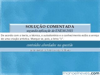 SOLUÇÃO COMENTADA
segunda aplicação do ENEM-2015
De	acordo	com	o	texto,	a	técnica,	o	autodomínio	e	o	conhecimento	estão	a	serviço	
de	uma	criação	ar`sFca.	Marque-se,	pois,	a	letra	“c”.	
conteúdos abordados na questão
arte	conceitual	ou	conceptualismo	
 