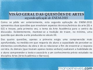 VISÃO GERAL DAS QUESTÕES DE ARTES
segunda aplicação do ENEM-2015
Como	 se	 pôde	 ver	 anteriormente,	 esta	 segunda	 aplicação	 do	 ENEM-2015	
apresentou	duas	questões	que	envolviam	aspectos	técnicos/teóricos	da	arte	[01	e	
02]	 e	 trouxe,	 pela	 primeira	 vez,	 o	 tema	 da	 Arte	 Acadêmica	 para	 o	 centro	 da	
discussão.	 Evidentemente,	 manteve-se	 a	 tradição	 de	 trazer,	 no	 mínimo,	 uma	
questão	que	aborda	a	arte	produzida	no	século	XX.	
Das	 quatro	 questões,	 apenas	 a	 primeira	 exigiu	 uma	 compreensão	 mais	
aprofundada,	na	medida	em	que	requeria	do	aluno	a	capacidade	de	perceber	os	
elementos	consFtuFvos	da	obra	e	de	os	relacionar	a	ﬁm	de	encontrar	a	resposta	
correta.	As	demais	[que	traziam	apenas	textos	verbais]	avaliaram	a	habilidade	de	
o	aluno	compreender	o	texto	e	associá-lo	a	um	conhecimento	prévio	estudado	na	
disciplina	Artes	[Arte	Acadêmica	e	Barroco].	
 