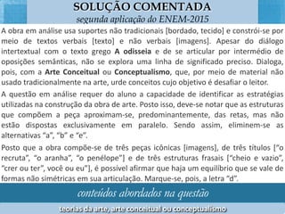 SOLUÇÃO COMENTADA
segunda aplicação do ENEM-2015
A	obra	em	análise	usa	suportes	não	tradicionais	[bordado,	tecido]	e	constrói-se	
por	 meio	 de	 textos	 verbais	 [texto]	 e	 não	 verbais	 [imagens].	 Apesar	 do	 diálogo	
intertextual	 com	 o	 texto	 grego	 A	 odisseia	 e	 de	 se	 arFcular	 por	 intermédio	 de	
oposições	semânFcas,	não	se	explora	uma	linha	de	signiﬁcado	preciso.	Dialoga,	
pois,	com	a	Arte	Conceitual	ou	Conceptualismo,	que,	por	meio	de	material	não	
usado	tradicionalmente	na	arte,	urde	conceitos	cujo	objeFvo	é	desaﬁar	o	leitor.	
A	questão	em	análise	requer	do	aluno	a	capacidade	de	idenFﬁcar	as	estratégias	
uFlizadas	 na	 construção	 da	 obra	 de	 arte.	 Posto	 isso,	 deve-se	 notar	 que	 as	
estruturas	que	compõem	a	peça	aproximam-se,	predominantemente,	das	retas,	
mas	não	estão	dispostas	exclusivamente	em	paralelo.	Sendo	assim,	eliminem-se	as	
alternaFvas	“a”,	“b”	e	“e”.	
Posto	que	a	obra	compõe-se	de	três	peças	icônicas	[imagens],	de	três	`tulos	[“o	
recruta”,	“o	aranha”,	“o	penélope”]	e	de	três	estruturas	frasais	[“cheio	e	vazio”,	
“crer	ou	ter”,	você	ou	eu”],	é	possível	aﬁrmar	que	haja	um	equilíbrio	que	se	vale	
de	formas	não	simétricas	em	sua	arFculação.	Marque-se,	pois,	a	letra	“d”.	
conteúdos abordados na questão
teorias	da	arte,	arte	conceitual	ou	conceptualismo	
 