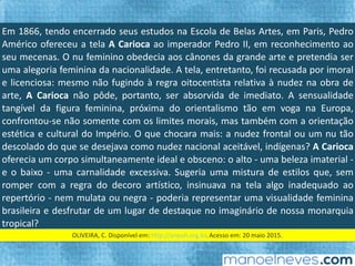 Em	1866,	tendo	encerrado	seus	estudos	na	Escola	de	Belas	Artes,	em	Paris,	Pedro	
Américo	ofereceu	a	tela	A	Carioca	ao	imperador	Pedro	II,	em	reconhecimento	ao	
seu	mecenas.	O	nu	feminino	obedecia	aos	cânones	da	grande	arte	e	pretendia	ser	
uma	 alegoria	 feminina	 da	 nacionalidade.	 A	 tela,	 entretanto,	 foi	 recusada	 por	
imoral	e	licenciosa:	mesmo	não	fugindo	à	regra	oitocenFsta	relaFva	à	nudez	na	
obra	 de	 arte,	 A	 Carioca	 não	 pôde,	 portanto,	 ser	 absorvida	 de	 imediato.	 A	
sensualidade	tangível	da	ﬁgura	feminina,	próxima	do	orientalismo	tão	em	voga	na	
Europa,	confrontou-se	não	somente	com	os	limites	morais,	mas	também	com	a	
orientação	estéFca	e	cultural	do	Império.	O	que	chocara	mais:	a	nudez	frontal	ou	
um	 nu	 tão	 descolado	 do	 que	 se	 desejava	 como	 nudez	 nacional	 aceitável,	
indígenas?	A	Carioca	oferecia	um	corpo	simultaneamente	ideal	e	obsceno:	o	alto	-	
uma	beleza	imaterial	-	e	o	baixo	-	uma	carnalidade	excessiva.	Sugeria	uma	mistura	
de	esFlos	que,	sem	romper	com	a	regra	do	decoro	ar`sFco,	insinuava	na	tela	algo	
inadequado	 ao	 repertório	 -	 nem	 mulata	 ou	 negra	 -	 poderia	 representar	 uma	
visualidade	feminina	brasileira	e	desfrutar	de	um	lugar	de	destaque	no	imaginário	
de	nossa	monarquia	tropical?	
OLIVEIRA,	C.	Disponível	em:	hip://anpuh.org.br.	Acesso	em:	20	maio	2015.		
 