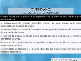 QUESTÃO 02
segunda aplicação do ENEM-2015
O	 texto	 revela	 que	 a	 aceitação	 da	 representação	 do	 belo	 na	 obra	 de	 arte	 está	
condicionada	à		
a)	 incorporação	 de	 grandes	 correntes	 teóricas	 de	 uma	 época,	 conferindo	
legiFmidade	ao	trabalho	do	arFsta.		
b)	 atemporalidade	 do	 tema	 abordado	 pelo	 arFsta,	 garanFndo	 perenidade	 ao	
objeto	de	arte	então	elaborado.		
c)	inserção	da	produção	ar`sFca	em	um	projeto	estéFco	e	ideológico	determinado	
por	fatores	externos.		
d)	apropriação	que	o	pintor	faz	dos	grandes	temas	universais	já	recorrentes	em	
uma	vertente	ar`sFca.		
e)	assimilação	de	técnicas	e	recursos	já	uFlizados	por	movimentos	anteriores	que	
trataram	da	temáFca.		
 