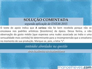 SOLUÇÃO COMENTADA
segunda aplicação do ENEM-2015
O	 texto	 de	 apoio	 indica	 que	 A	 carioca	 não	 foi	 bem	 recebida	 porque	 não	 se	
encaixava	 nos	 padrões	 ar`sFcos	 [brasileiros]	 da	 época.	 Dessa	 forma,	 a	 não	
observação	do	gosto	médio	[que	esperava	uma	nudez	associada	ao	índio	e	uma	
sensualidade	 mais	 conFda]	 foi	 determinante	 para	 a	 incompreensão	 que	 a	
envolvera	no	momento	de	sua	produção.	Marque-se,	pois,	a	letra	“c”.		
conteúdos abordados na questão
Arte	Acadêmica	ou	Academicismo	
 