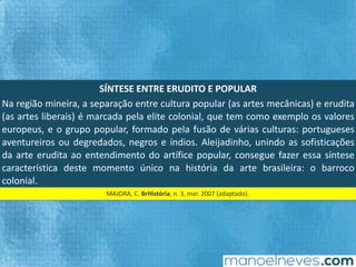 SÍNTESE	ENTRE	ERUDITO	E	POPULAR	
Na	 região	 mineira,	 a	 separação	 entre	 cultura	 popular	 (as	 artes	 mecânicas)	 e	
erudita	(as	artes	liberais)	é	marcada	pela	elite	colonial,	que	tem	como	exemplo	os	
valores	 europeus,	 e	 o	 grupo	 popular,	 formado	 pela	 fusão	 de	 várias	 culturas:	
portugueses	aventureiros	ou	degredados,	negros	e	índios.	Aleijadinho,	unindo	as	
soﬁsFcações	da	arte	erudita	ao	entendimento	do	ar`ﬁce	popular,	consegue	fazer	
essa	síntese	caracterísFca	deste	momento	único	na	história	da	arte	brasileira:	o	
barroco	colonial.		
MAJORA,	C.	BrHistória,	n.	3,	mar.	2007	(adaptado).		
 