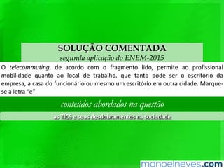 SOLUÇÃO COMENTADA
segunda aplicação do ENEM-2015
O	 telecommu8ng,	 de	 acordo	 com	 o	 fragmento	 lido,	 permite	 ao	 proﬁssional	
mobilidade	 quanto	 ao	 local	 de	 trabalho,	 que	 tanto	 pode	 ser	 o	 escritório	 da	
empresa,	 a	 casa	 do	 funcionário	 ou	 mesmo	 um	 escritório	 em	 outra	 cidade.	
Marque-se	a	letra	“e”	
conteúdos abordados na questão
as	TICS	e	seus	desdobramentos	na	sociedade	
 
