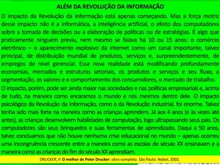 ALÉM	DA	REVOLUÇÃO	DA	INFORMAÇÃO	
O	impacto	da	Revolução	da	Informação	está	apenas	começando.	Mas	a	força	motriz	
desse	impacto	não	é	a	informáQca,	a	inteligência	arQﬁcial,	o	efeito	dos	computadores	
sobre	a	tomada	de	decisões	ou	a	elaboração	de	políQcas	ou	de	estratégias.	É	algo	que	
praQcamente	ninguém	previu,	nem	mesmo	se	falava	há	10	ou	15	anos:	o	comércio	
eletrônico	–	o	aparecimento	explosivo	da	internet	como	um	canal	importante,	talvez	
principal,	 de	 distribuição	 mundial	 de	 produtos,	 serviços	 e,	 surpreendentemente,	 de	
empregos	 de	 nível	 gerencial.	 Essa	 nova	 realidade	 está	 modiﬁcando	 profundamente	
economias,	 mercados	 e	 estruturas	 setoriais,	 os	 produtos	 e	 serviços	 e	 seu	 ﬂuxo,	 a	
segmentação,	os	valores	e	o	comportamento	dos	consumidores,	o	mercado	de	trabalho.	
O	impacto,	porém,	pode	ser	ainda	maior	nas	sociedades	e	nas	políQcas	empresariais	e,	acima	
de	tudo,	na	maneira	como	encaramos	o	mundo	e	nós	mesmos	dentro	dele.	O	impacto	
psicológico	da	Revolução	da	Informação,	como	o	da	Revolução	Industrial,	foi	enorme.	Talvez	
tenha	sido	mais	forte	na	maneira	como	as	crianças	aprendem.	Já	aos	4	anos	(e	às	vezes	até	
antes),	as	crianças	desenvolvem	habilidades	de	computação,	logo	ultrapassando	seus	pais.	
Os	computadores	são	seus	brinquedos	e	suas	ferramentas	de	aprendizado.	Daqui	a	50	anos,	
talvez	concluamos	que	não	houve	nenhuma	crise	educacional	no	mundo	–	apenas	ocorreu	
uma	incongruência	crescente	entre	a	maneira	como	as	escolas	do	século	XX	ensinavam	e	a	
maneira	como	as	crianças	do	ﬁm	do	século	XX	aprendiam.	
DRUCKER,	P.	O	melhor	de	Peter	Drucker:	obra	completa.	São	Paulo:	Nobel,	2002.	
 