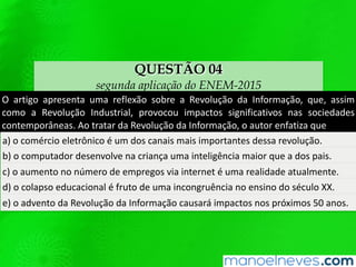 QUESTÃO 04
segunda aplicação do ENEM-2015
O	 arQgo	 apresenta	 uma	 reﬂexão	 sobre	 a	 Revolução	 da	 Informação,	 que,	 assim	
como	 a	 Revolução	 Industrial,	 provocou	 impactos	 signiﬁcaQvos	 nas	 sociedades	
contemporâneas.	Ao	tratar	da	Revolução	da	Informação,	o	autor	enfaQza	que	
a)	o	comércio	eletrônico	é	um	dos	canais	mais	importantes	dessa	revolução.		
b)	o	computador	desenvolve	na	criança	uma	inteligência	maior	que	a	dos	pais.		
c)	o	aumento	no	número	de	empregos	via	internet	é	uma	realidade	atualmente.		
d)	o	colapso	educacional	é	fruto	de	uma	incongruência	no	ensino	do	século	XX.		
e)	o	advento	da	Revolução	da	Informação	causará	impactos	nos	próximos	50	anos.		
 