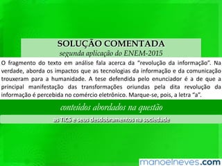 SOLUÇÃO COMENTADA
segunda aplicação do ENEM-2015
O	fragmento	do	texto	em	análise	fala	acerca	da	“revolução	da	informação”.	Na	
verdade,	aborda	os	impactos	que	as	tecnologias	da	informação	e	da	comunicação	
trouxeram	para	a	humanidade.	A	tese	defendida	pelo	enunciador	é	a	de	que	a	
principal	 manifestação	 das	 transformações	 oriundas	 pela	 dita	 revolução	 da	
informação	é	percebida	no	comércio	eletrônico.	Marque-se,	pois,	a	letra	“a”.	
conteúdos abordados na questão
as	TICS	e	seus	desdobramentos	na	sociedade	
 