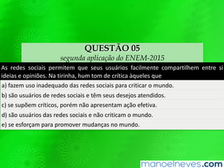 QUESTÃO 05
segunda aplicação do ENEM-2015
As	 redes	 sociais	 permitem	 que	 seus	 usuários	 facilmente	 comparQlhem	 entre	 si	
ideias	e	opiniões.	Na	Qrinha,	hum	tom	de	críQca	àqueles	que	
a)	fazem	uso	inadequado	das	redes	sociais	para	criQcar	o	mundo.	
b)	são	usuários	de	redes	sociais	e	têm	seus	desejos	atendidos.	
c)	se	supõem	críQcos,	porém	não	apresentam	ação	efeQva.	
d)	são	usuários	das	redes	sociais	e	não	criQcam	o	mundo.	
e)	se	esforçam	para	promover	mudanças	no	mundo.	
 