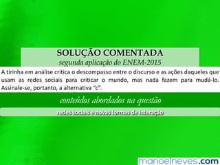 SOLUÇÃO COMENTADA
segunda aplicação do ENEM-2015
A	Qrinha	em	análise	criQca	o	descompasso	entre	o	discurso	e	as	ações	daqueles	
que	usam	as	redes	sociais	para	criQcar	o	mundo,	mas	nada	fazem	para	mudá-lo.	
Assinale-se,	portanto,	a	alternaQva	“c”.	
conteúdos abordados na questão
redes	sociais	e	novas	formas	de	interação	
 