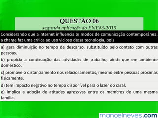 QUESTÃO 06
segunda aplicação do ENEM-2015
Considerando	 que	 a	 internet	 inﬂuencia	 os	 modos	 de	 comunicação	
contemporânea,	a	charge	faz	uma	críQca	ao	uso	vicioso	dessa	tecnologia,	pois	
a)	gera	diminuição	no	tempo	de	descanso,	subsQtuído	pelo	contato	com	outras	
pessoas.	
b)	 propicia	 a	 conQnuação	 das	 aQvidades	 de	 trabalho,	 ainda	 que	 em	 ambiente	
domésQco.	
c)	 promove	 o	 distanciamento	 nos	 relacionamentos,	 mesmo	 entre	 pessoas	
próximas	ﬁsicamente.	
d)	tem	impacto	negaQvo	no	tempo	disponível	para	o	lazer	do	casal.	
e)	 implica	 a	 adoção	 de	 aQtudes	 agressivas	 entre	 os	 membros	 de	 uma	 mesma	
família.	
 