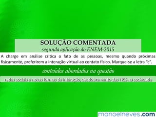 SOLUÇÃO COMENTADA
segunda aplicação do ENEM-2015
A	 charge	 em	 análise	 criQca	 o	 fato	 de	 as	 pessoas,	 mesmo	 quando	 próximas	
ﬁsicamente,	preferirem	a	interação	virtual	ao	contato	wsico.	Marque-se	a	letra	“c”.	
conteúdos abordados na questão
redes	sociais	e	novas	formas	de	interação,	desdobramento	das	TICS	na	sociedade	
 