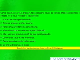 Como	estamos	na	“Era	Digital”,	foi	necessário	rever	os	velhos	ditados	existentes	e	
adaptá-los	à	nova	realidade.	Veja	abaixo:	
1.	A	pressa	é	inimiga	da	conexão.	
2.	Amigos,	amigos,	senhas	à	parte.	
3.	Para	bom	provedor	uma	senha	basta.	
4.	Não	adianta	chorar	sobre	o	arquivo	deletado.	
5.	Mais	vale	um	arquivo	no	HD	do	que	dois	baixando.	
6.	Quem	clica	seus	males	mulQplica.	
7.	Quem	semeia	e-mails	colhe	spams.	
8.	Os	ﬁns	jusQﬁcam	os	e-mails.	
Disponível	em:	hWp://abusar.org.br.	Acesso	em	20	mai.	2015	(adaptado).	
 