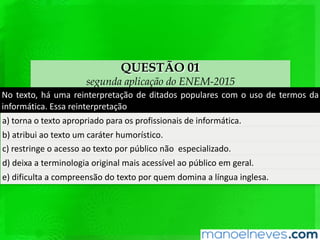 QUESTÃO 01
segunda aplicação do ENEM-2015
No	texto,	há	uma	reinterpretação	de	ditados	populares	com	o	uso	de	termos	da	
informáQca.	Essa	reinterpretação		
a)	torna	o	texto	apropriado	para	os	proﬁssionais	de	informáQca.		
b)	atribui	ao	texto	um	caráter	humorísQco.	
c)	restringe	o	acesso	ao	texto	por	público	não		especializado.		
d)	deixa	a	terminologia	original	mais	acessível	ao	público	em	geral.		
e)	diﬁculta	a	compreensão	do	texto	por	quem	domina	a	língua	inglesa.		
 