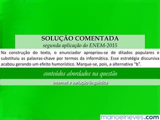 SOLUÇÃO COMENTADA
segunda aplicação do ENEM-2015
Na	 construção	 do	 texto,	 o	 enunciador	 apropriou-se	 de	 ditados	 populares	 e	
subsQtuiu	as	palavras-chave	por	termos	da	informáQca.	Esse	estratégia	discursiva	
acabou	gerando	um	efeito	humorísQco.	Marque-se,	pois,	a	alternaQva	“b”.	
conteúdos abordados na questão
internet	e	variação	linguís1ca	
 