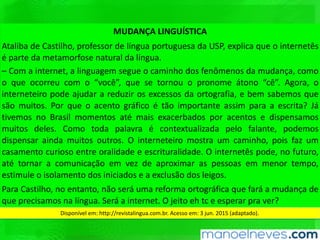 MUDANÇA	LINGUÍSTICA	
Ataliba	 de	 CasQlho,	 professor	 de	 língua	 portuguesa	 da	 USP,	 explica	 que	 o	
internetês	é	parte	da	metamorfose	natural	da	língua.		
–	 Com	 a	 internet,	 a	 linguagem	 segue	 o	 caminho	 dos	 fenômenos	 da	 mudança,	
como	o	que	ocorreu	com	o	“você”,	que	se	tornou	o	pronome	átono	“cê”.	Agora,	o	
interneteiro	pode	ajudar	a	reduzir	os	excessos	da	ortograﬁa,	e	bem	sabemos	que	
são	muitos.	Por	que	o	acento	gráﬁco	é	tão	importante	assim	para	a	escrita?	Já	
Qvemos	 no	 Brasil	 momentos	 até	 mais	 exacerbados	 por	 acentos	 e	 dispensamos	
muitos	 deles.	 Como	 toda	 palavra	 é	 contextualizada	 pelo	 falante,	 podemos	
dispensar	ainda	muitos	outros.	O	interneteiro	mostra	um	caminho,	pois	faz	um	
casamento	curioso	entre	oralidade	e	escrituralidade.	O	internetês	pode,	no	futuro,	
até	 tornar	 a	 comunicação	 em	 vez	 de	 aproximar	 as	 pessoas	 em	 menor	 tempo,	
esQmule	o	isolamento	dos	iniciados	e	a	exclusão	dos	leigos.		
Para	CasQlho,	no	entanto,	não	será	uma	reforma	ortográﬁca	que	fará	a	mudança	
de	que	precisamos	na	língua.	Será	a	internet.	O	jeito	eh	tc	e	esperar	pra	ver?	
Disponível	em:	hWp://revistalingua.com.br.	Acesso	em:	3	jun.	2015	(adaptado).		
 