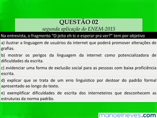 QUESTÃO 02
segunda aplicação do ENEM-2015
Na	entrevista,	o	fragmento	“O	jeito	eh	tc	e	esperar	pra	ver?”	tem	por	objeQvo		
a)	ilustrar	a	linguagem	de	usuários	da	internet	que	poderá	promover	alterações	de	
graﬁas.	
b)	 mostrar	 os	 perigos	 da	 linguagem	 da	 internet	 como	 potencializadora	 de	
diﬁculdades	da	escrita.	
c)	evidenciar	uma	forma	de	exclusão	social	para	as	pessoas	com	baixa	proﬁciência	
escrita.	
d)	 explicar	 que	 se	 trata	 de	 um	 erro	 linguísQco	 por	 destoar	 do	 padrão	 formal	
apresentado	ao	longo	do	texto.		
e)	 exempliﬁcar	 diﬁculdades	 de	 escrita	 dos	 interneteiros	 que	 desconhecem	 as	
estruturas	da	norma	padrão.		
 