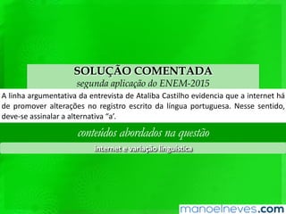 SOLUÇÃO COMENTADA
segunda aplicação do ENEM-2015
A	linha	argumentaQva	da	entrevista	de	Ataliba	CasQlho	evidencia	que	a	internet	há	
de	promover	alterações	no	registro	escrito	da	língua	portuguesa.	Nesse	senQdo,	
deve-se	assinalar	a	alternaQva	“a’.	
conteúdos abordados na questão
internet	e	variação	linguís1ca	
 