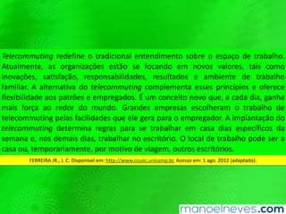 Telecommu8ng	redeﬁne	o	tradicional	entendimento	sobre	o	espaço	de	trabalho.	
Atualmente,	 as	 organizações	 estão	 se	 focando	 em	 novos	 valores,	 tais	 como	
inovações,	 saQsfação,	 responsabilidades,	 resultados	 e	 ambiente	 de	 trabalho	
familiar.	A	alternaQva	do	telecommu8ng	complementa	esses	princípios	e	oferece	
ﬂexibilidade	 aos	 patrões	 e	 empregados.	 É	 um	 conceito	 novo	 que,	 a	 cada	 dia,	
ganha	mais	força	ao	redor	do	mundo.	Grandes	empresas	escolheram	o	trabalho	
de	 telecommuQng	 pelas	 facilidades	 que	 ele	 gera	 para	 o	 empregador.	 A	
implantação	do	telecommu8ng	determina	regras	para	se	trabalhar	em	casa	dias	
especíﬁcos	 da	 semana	 e,	 nos	 demais	 dias,	 trabalhar	 no	 escritório.	 O	 local	 de	
trabalho	 pode	 ser	 a	 casa	 ou,	 temporariamente,	 por	 moQvo	 de	 viagem,	 outros	
escritórios.	
FERREIRA	JR.,	J.	C.	Disponível	em:	hWp://www.ccuec.unicamp.br.	Acesso	em:	1	ago.	2012	(adaptado).	
 