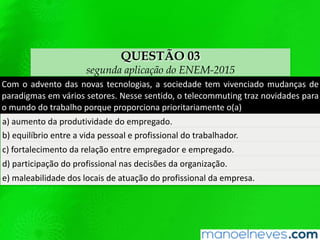 QUESTÃO 03
segunda aplicação do ENEM-2015
Com	o	advento	das	novas	tecnologias,	a	sociedade	tem	vivenciado	mudanças	de	
paradigmas	 em	 vários	 setores.	 Nesse	 senQdo,	 o	 telecommuQng	 traz	 novidades	
para	o	mundo	do	trabalho	porque	proporciona	prioritariamente	o(a)	
a)	aumento	da	produQvidade	do	empregado.		
b)	equilíbrio	entre	a	vida	pessoal	e	proﬁssional	do	trabalhador.		
c)	fortalecimento	da	relação	entre	empregador	e	empregado.		
d)	parQcipação	do	proﬁssional	nas	decisões	da	organização.		
e)	maleabilidade	dos	locais	de	atuação	do	proﬁssional	da	empresa.		
 