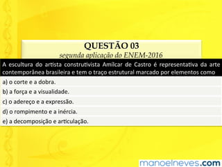 QUESTÃO 03
segunda aplicação do ENEM-2016
A	 escultura	 do	 arUsta	 construUvista	 Amílcar	 de	 Castro	 é	 representaUva	 da	 arte	
contemporânea	brasileira	e	tem	o	traço	estrutural	marcado	por	elementos	como	
a)	o	corte	e	a	dobra.	
b)	a	força	e	a	visualidade.	
c)	o	adereço	e	a	expressão.	
d)	o	rompimento	e	a	inércia.	
e)	a	decomposição	e	arUculação.	
 