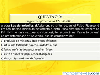 QUESTÃO 04
segunda aplicação do ENEM-2016
A obra Les demoiselles d’Avignon, do pintor espanhol Pablo Picasso, é
um dos marcos iniciais do movimento cubista. Essa obra filia-se também ao
Primitivismo, uma vez que sua composição recorre à manifestação cultural
de um determinado grupo étnico, que se caracteriza por
a)	produção	de	máscaras	ritualísUcos	africanas.	
b)	rituais	de	ferUlidade	das	comunidades	celtas.	
c)	festas	profanas	dos	povos	mediterrâneos.	
d)	culto	à	nudez	de	populações	aborígenes.	
e)	danças	ciganas	do	sul	da	Espanha.	
 