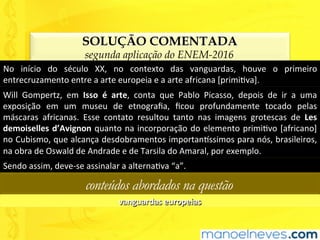 SOLUÇÃO COMENTADA
segunda aplicação do ENEM-2016
No	 início	 do	 século	 XX,	 no	 contexto	 das	 vanguardas,	 houve	 o	 primeiro	
entrecruzamento	entre	a	arte	europeia	e	a	arte	africana	[primiUva].	
Will	 Gompertz,	 em	 Isso	 é	 arte,	 conta	 que	 Pablo	 Picasso,	 depois	 de	 ir	 a	 uma	
exposição	 em	 um	 museu	 de	 etnograﬁa,	 ﬁcou	 profundamente	 tocado	 pelas	
máscaras	 africanas.	 Esse	 contato	 resultou	 tanto	 nas	 imagens	 grotescas	 de	 Les	
demoiselles	d’Avignon	quanto	na	incorporação	do	elemento	primiUvo	[africano]	
no	Cubismo,	que	alcança	desdobramentos	importan^ssimos	para	nós,	brasileiros,	
na	obra	de	Oswald	de	Andrade	e	de	Tarsila	do	Amaral,	por	exemplo.	
Sendo	assim,	deve-se	assinalar	a	alternaUva	“a”.	
conteúdos abordados na questão
vanguardas	europeias	
 